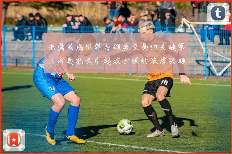 老鹰或成绿军与雄鹿交易的关键第三方奥孔武引起波士顿的浓厚兴趣