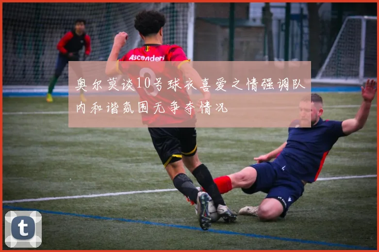 奥尔莫谈10号球衣喜爱之情强调队内和谐氛围无争夺情况