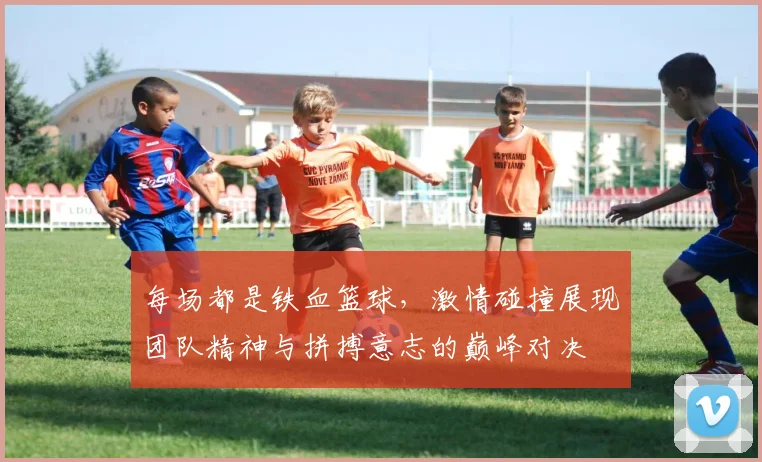 每场都是铁血篮球，激情碰撞展现团队精神与拼搏意志的巅峰对决