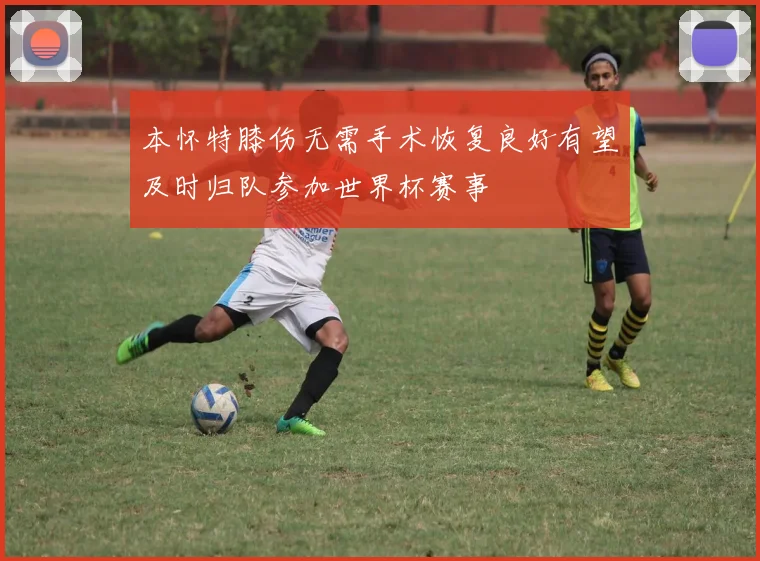 本怀特膝伤无需手术恢复良好有望及时归队参加世界杯赛事