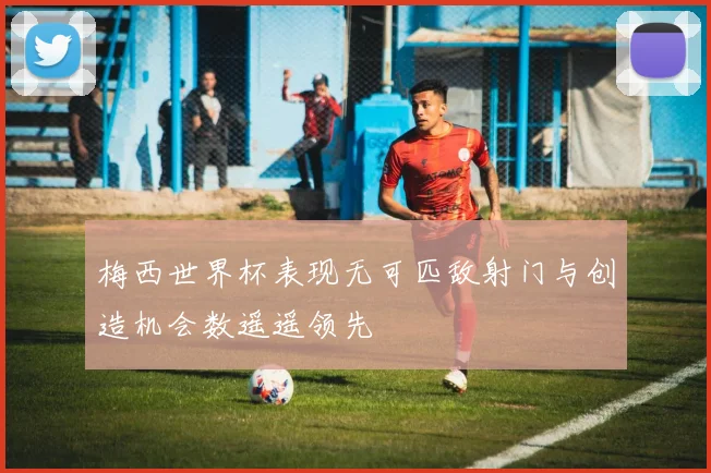 梅西世界杯表现无可匹敌射门与创造机会数遥遥领先