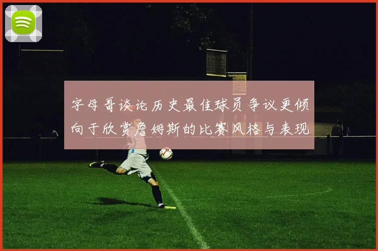 字母哥谈论历史最佳球员争议更倾向于欣赏詹姆斯的比赛风格与表现