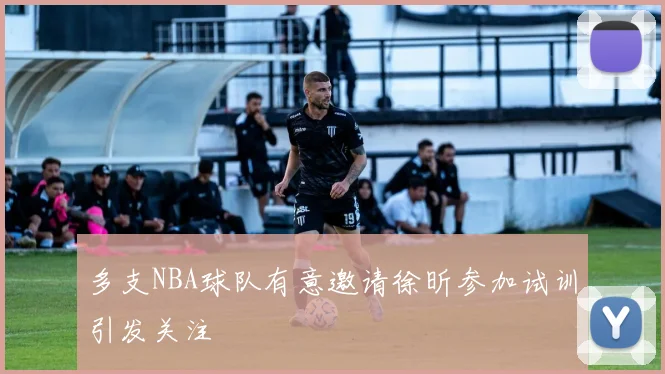 多支NBA球队有意邀请徐昕参加试训引发关注