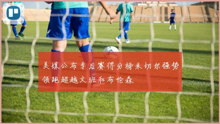 美媒公布季后赛得分榜米切尔强势领跑超越文班和布伦森