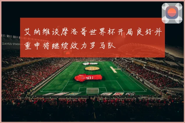 艾纳维谈摩洛哥世界杯开局良好并重申将继续效力罗马队
