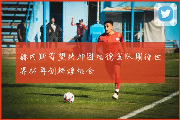 赫内斯寄望纳帅团结德国队期待世界杯再创辉煌机会