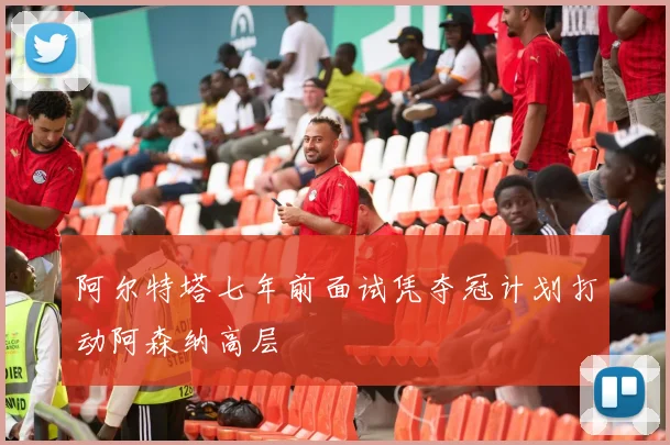 阿尔特塔七年前面试凭夺冠计划打动阿森纳高层