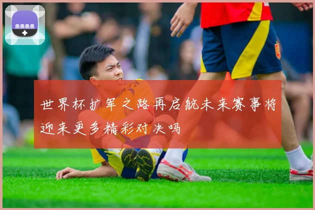 世界杯扩军之路再启航未来赛事将迎来更多精彩对决吗